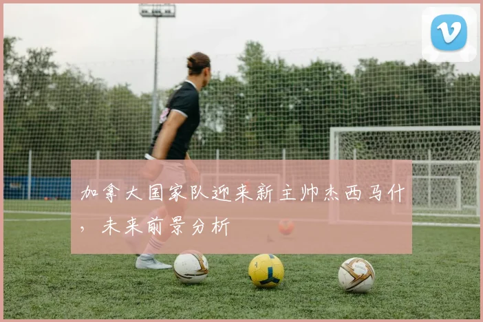 加拿大国家队迎来新主帅杰西马什，未来前景分析