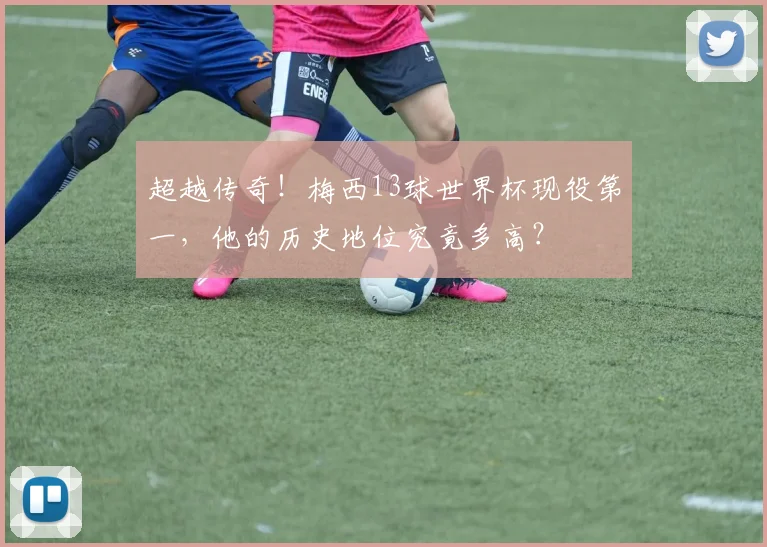 超越传奇！梅西13球世界杯现役第一，他的历史地位究竟多高？