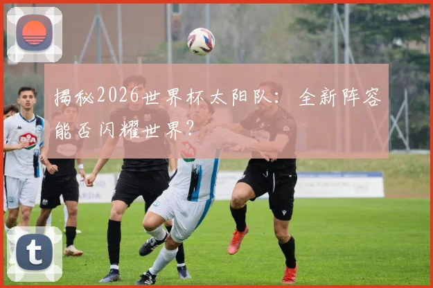 揭秘2026世界杯太阳队：全新阵容能否闪耀世界？