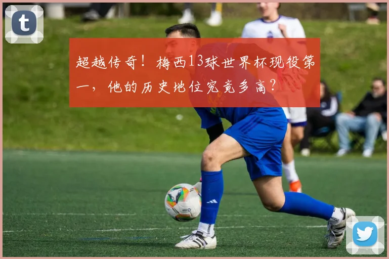 超越传奇！梅西13球世界杯现役第一，他的历史地位究竟多高？