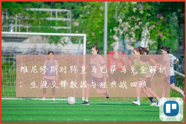 维尼修斯对阵皇马巴萨马竞全解析：生涯交锋数据与经典战回顾