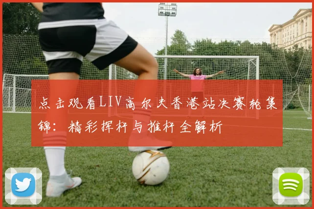 点击观看LIV高尔夫香港站决赛轮集锦：精彩挥杆与推杆全解析