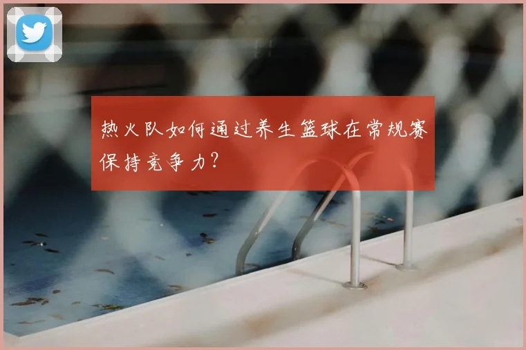 热火队如何通过养生篮球在常规赛保持竞争力？