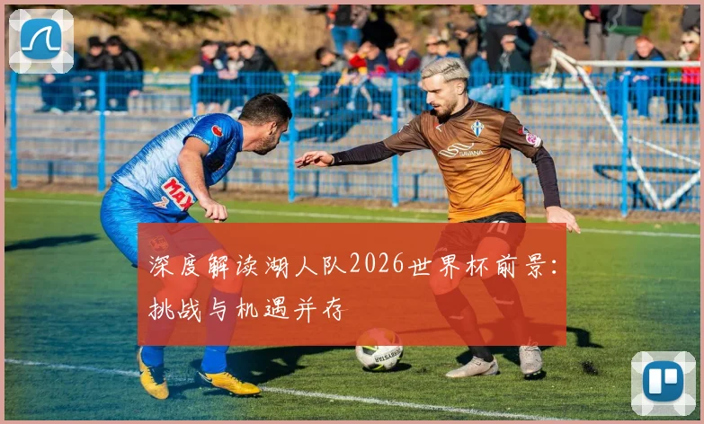 深度解读湖人队2026世界杯前景：挑战与机遇并存