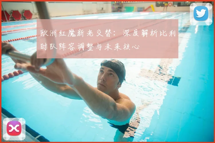 欧洲红魔新老交替：深度解析比利时队阵容调整与未来核心
