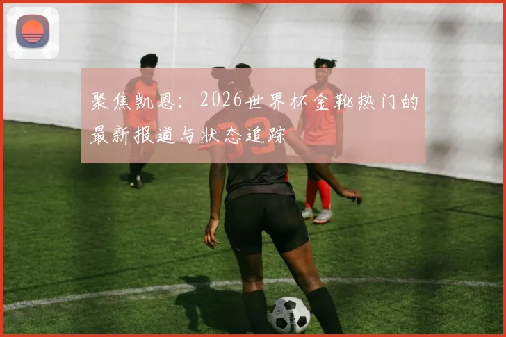 聚焦凯恩：2026世界杯金靴热门的最新报道与状态追踪