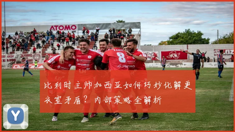 比利时主帅加西亚如何巧妙化解更衣室矛盾？内部策略全解析