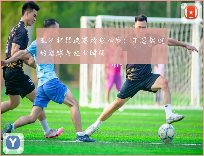 亚洲杯预选赛精彩回顾：不容错过的进球与经典瞬间