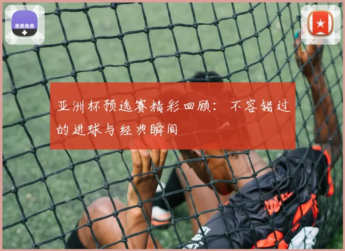 亚洲杯预选赛精彩回顾：不容错过的进球与经典瞬间