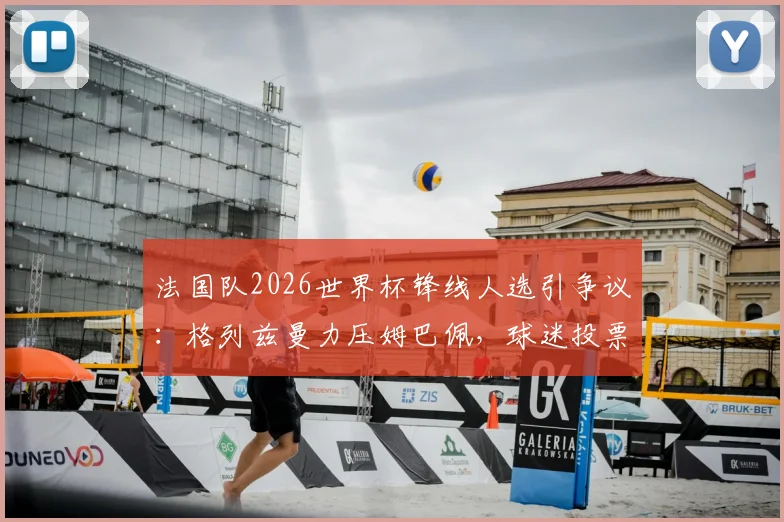 法国队2026世界杯锋线人选引争议：格列兹曼力压姆巴佩，球迷投票揭示队内地位变化